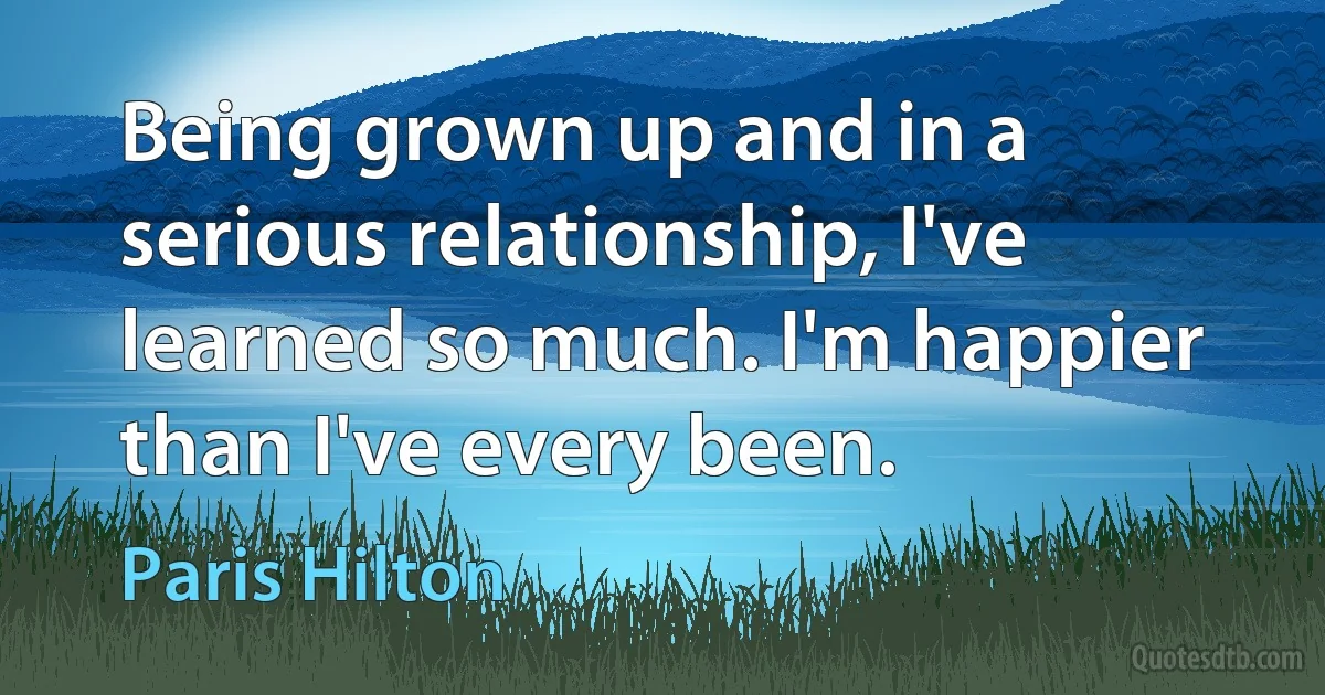 Being grown up and in a serious relationship, I've learned so much. I'm happier than I've every been. (Paris Hilton)