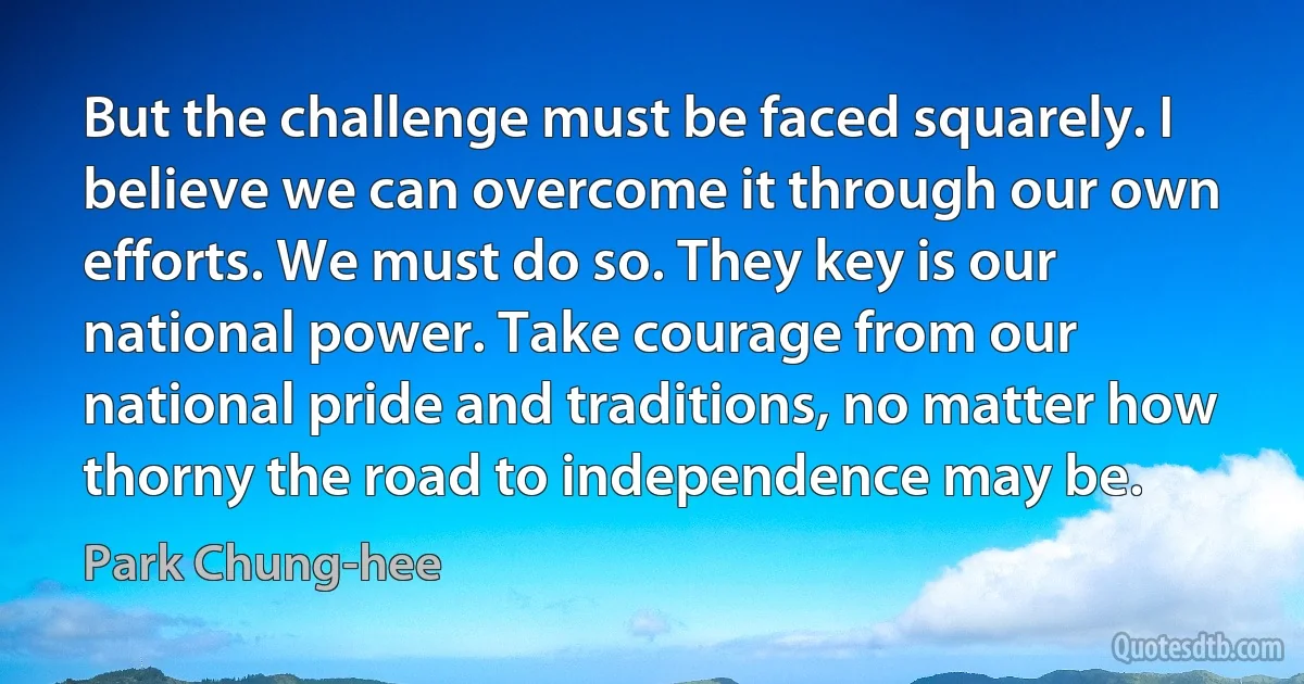 But the challenge must be faced squarely. I believe we can overcome it through our own efforts. We must do so. They key is our national power. Take courage from our national pride and traditions, no matter how thorny the road to independence may be. (Park Chung-hee)