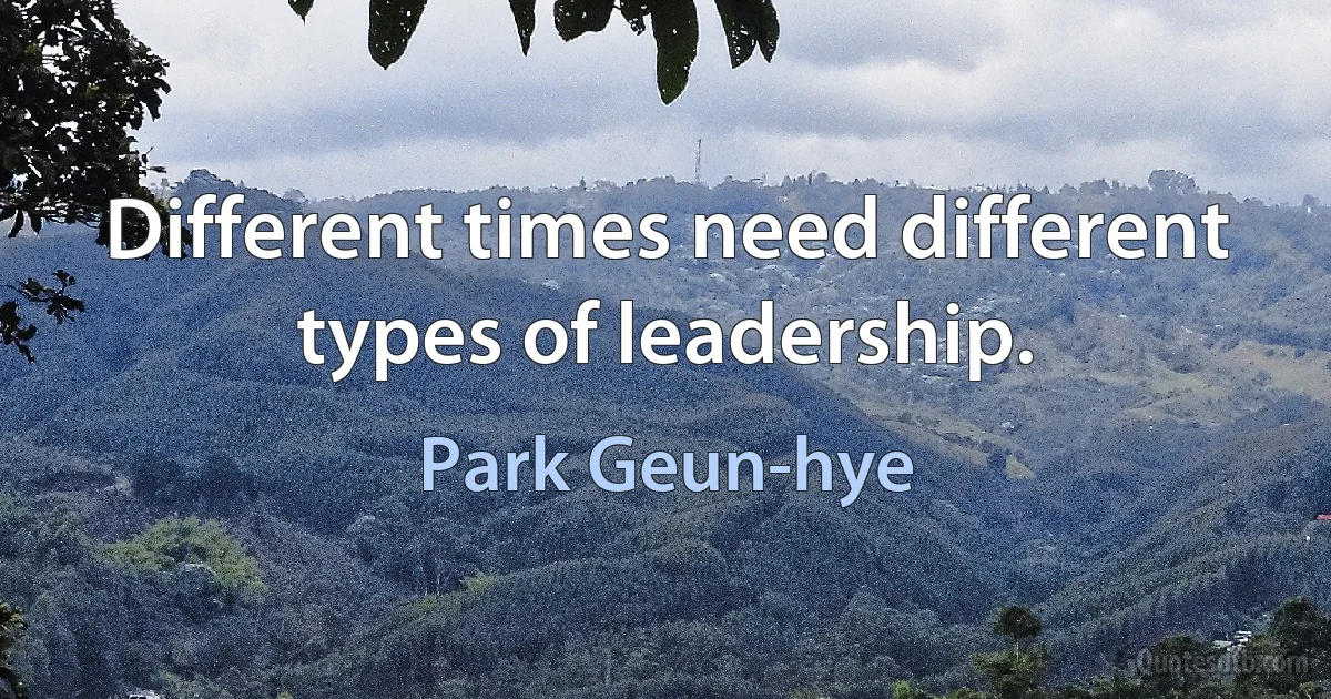 Different times need different types of leadership. (Park Geun-hye)