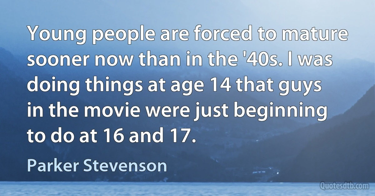 Young people are forced to mature sooner now than in the '40s. I was doing things at age 14 that guys in the movie were just beginning to do at 16 and 17. (Parker Stevenson)