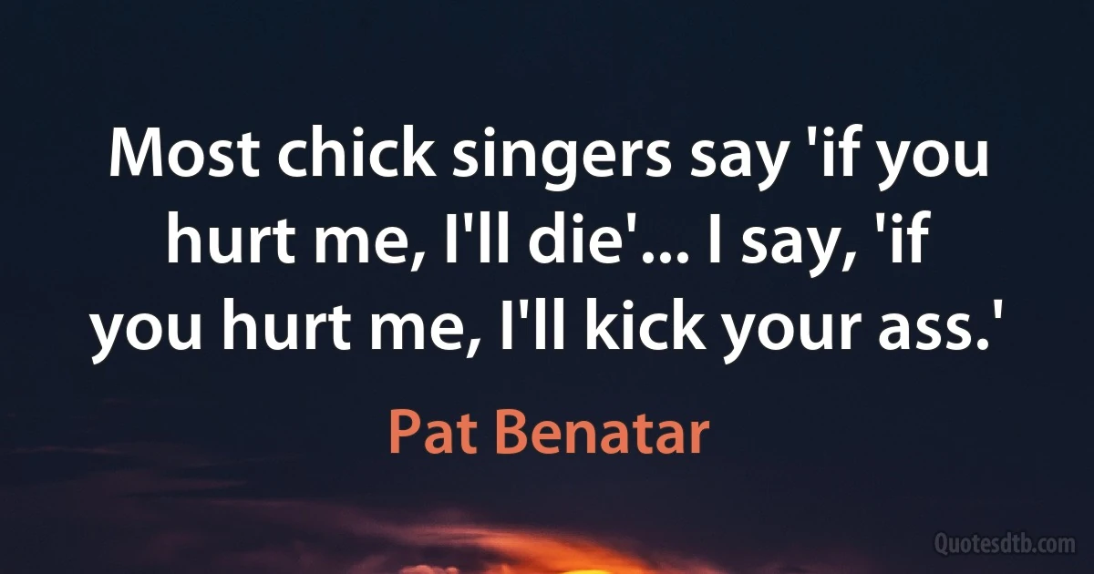 Most chick singers say 'if you hurt me, I'll die'... I say, 'if you hurt me, I'll kick your ass.' (Pat Benatar)