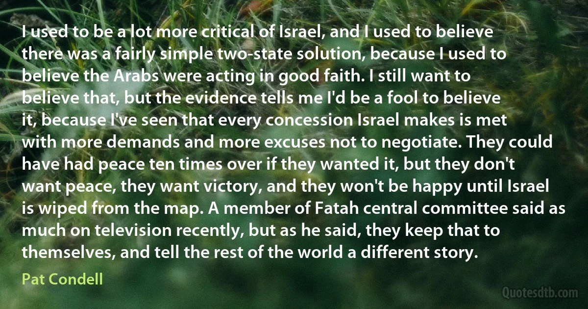 I used to be a lot more critical of Israel, and I used to believe there was a fairly simple two-state solution, because I used to believe the Arabs were acting in good faith. I still want to believe that, but the evidence tells me I'd be a fool to believe it, because I've seen that every concession Israel makes is met with more demands and more excuses not to negotiate. They could have had peace ten times over if they wanted it, but they don't want peace, they want victory, and they won't be happy until Israel is wiped from the map. A member of Fatah central committee said as much on television recently, but as he said, they keep that to themselves, and tell the rest of the world a different story. (Pat Condell)