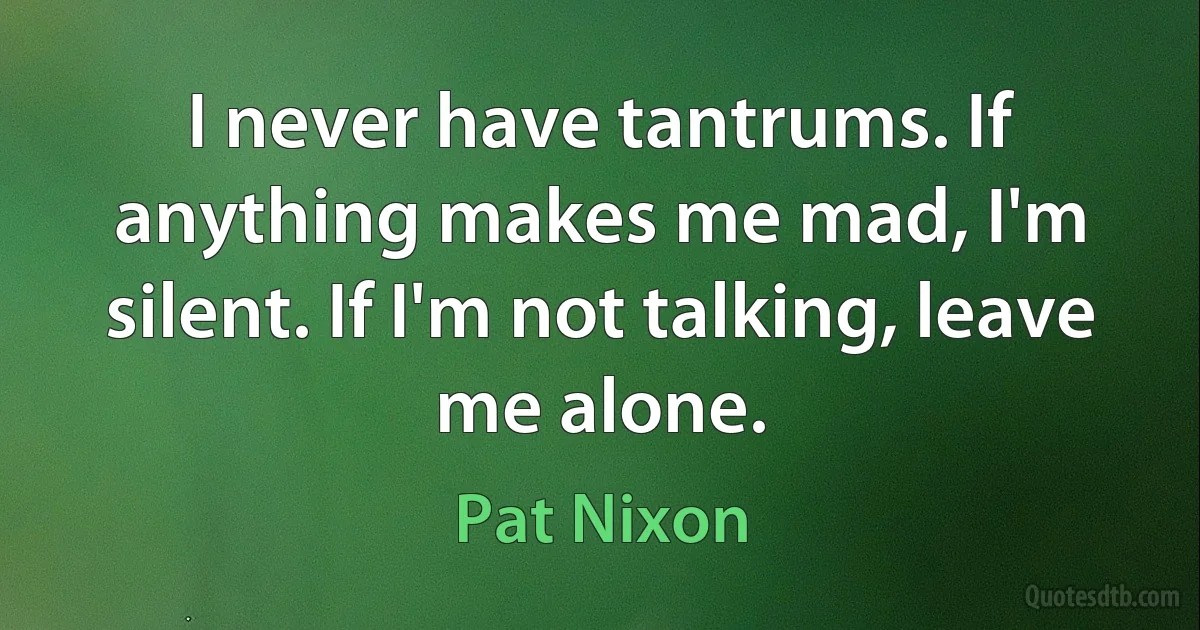 I never have tantrums. If anything makes me mad, I'm silent. If I'm not talking, leave me alone. (Pat Nixon)