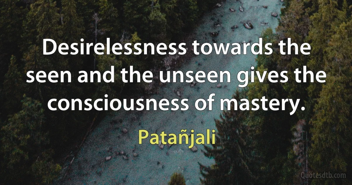 Desirelessness towards the seen and the unseen gives the consciousness of mastery. (Patañjali)