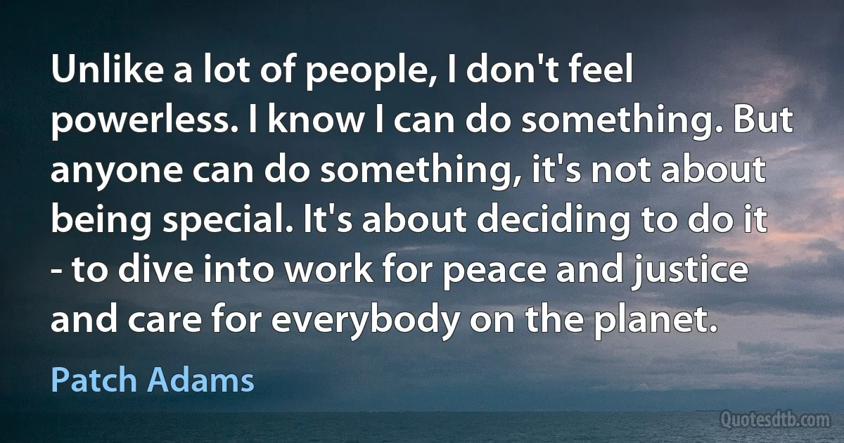 Unlike a lot of people, I don't feel powerless. I know I can do something. But anyone can do something, it's not about being special. It's about deciding to do it - to dive into work for peace and justice and care for everybody on the planet. (Patch Adams)