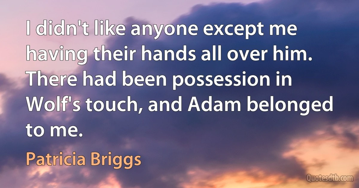 I didn't like anyone except me having their hands all over him. There had been possession in Wolf's touch, and Adam belonged to me. (Patricia Briggs)