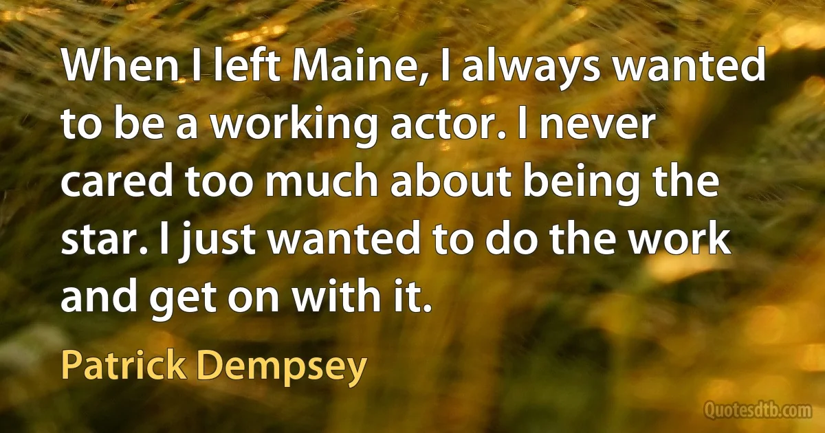 When I left Maine, I always wanted to be a working actor. I never cared too much about being the star. I just wanted to do the work and get on with it. (Patrick Dempsey)