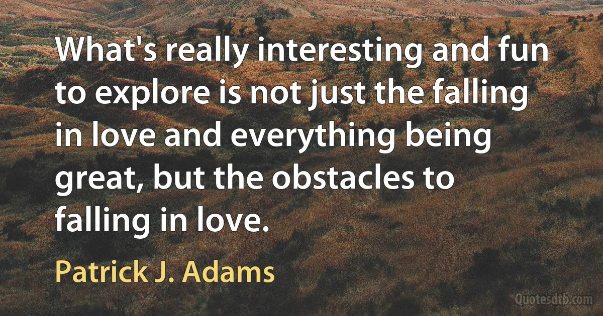 What's really interesting and fun to explore is not just the falling in love and everything being great, but the obstacles to falling in love. (Patrick J. Adams)