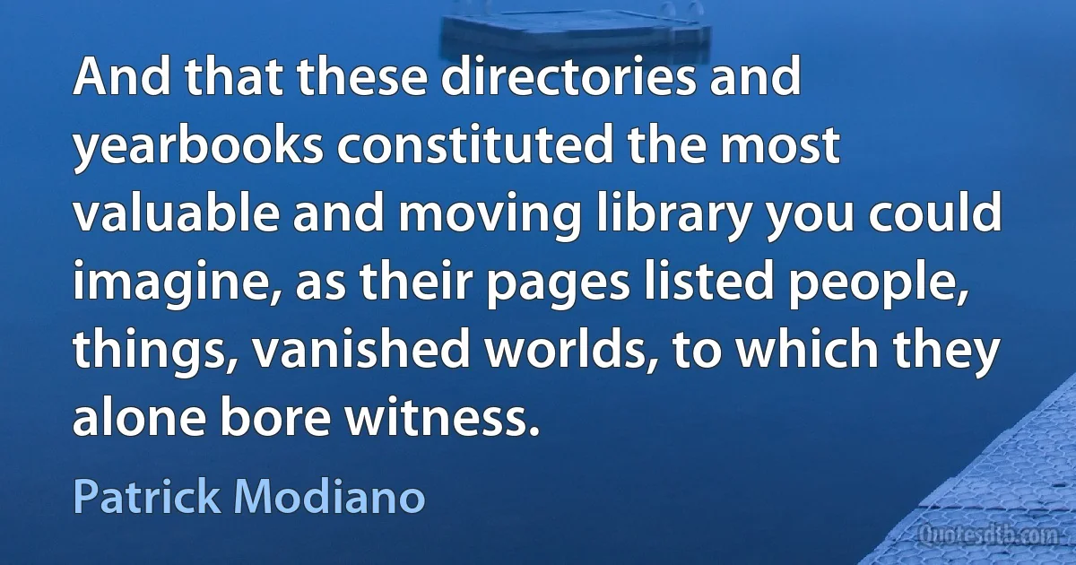 And that these directories and yearbooks constituted the most valuable and moving library you could imagine, as their pages listed people, things, vanished worlds, to which they alone bore witness. (Patrick Modiano)