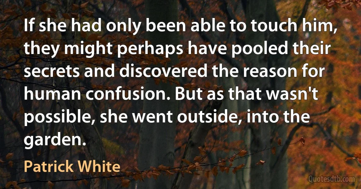 If she had only been able to touch him, they might perhaps have pooled their secrets and discovered the reason for human confusion. But as that wasn't possible, she went outside, into the garden. (Patrick White)