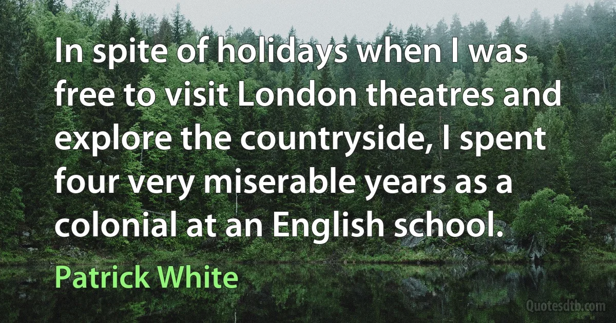 In spite of holidays when I was free to visit London theatres and explore the countryside, I spent four very miserable years as a colonial at an English school. (Patrick White)