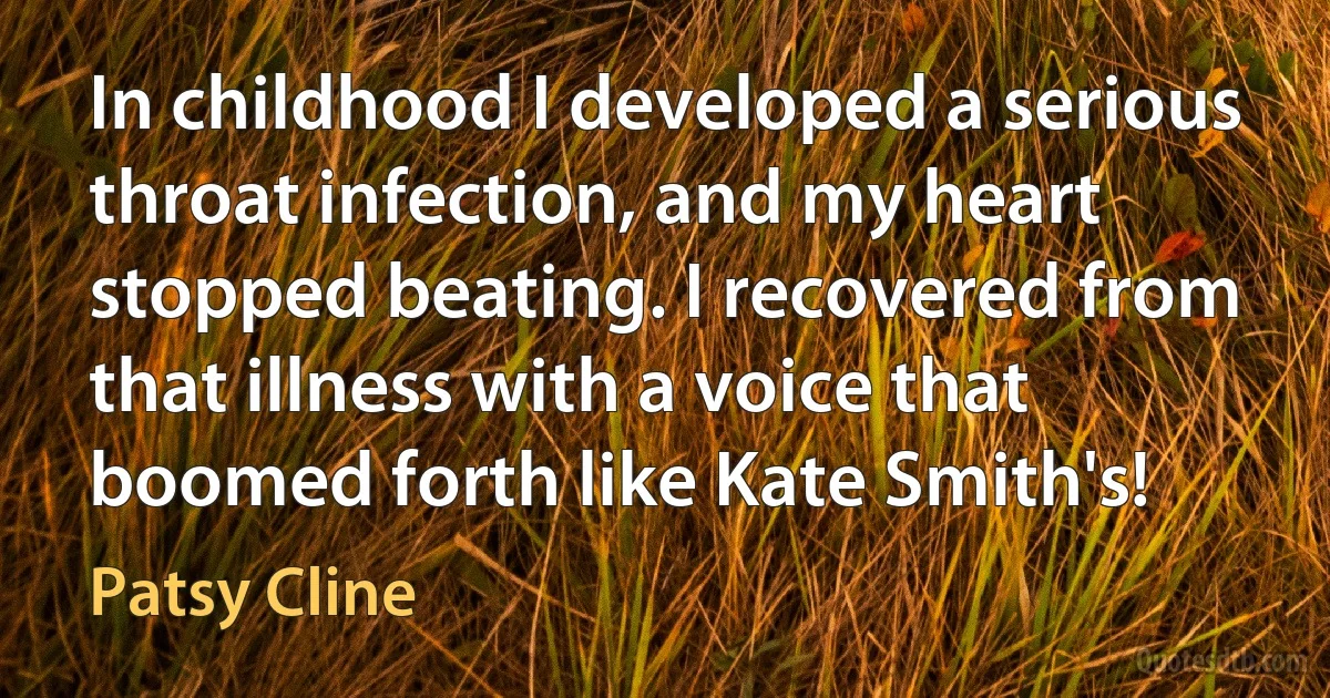 In childhood I developed a serious throat infection, and my heart stopped beating. I recovered from that illness with a voice that boomed forth like Kate Smith's! (Patsy Cline)