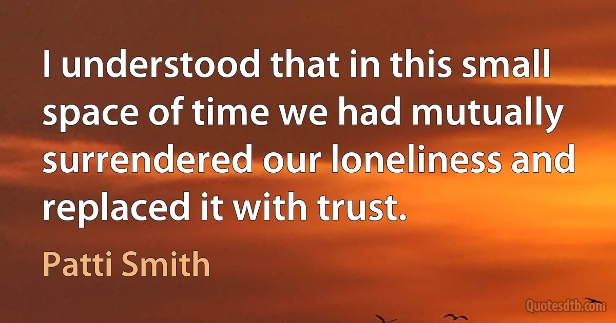 I understood that in this small space of time we had mutually surrendered our loneliness and replaced it with trust. (Patti Smith)