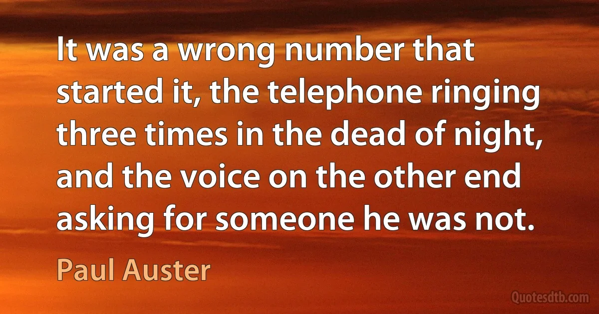 It was a wrong number that started it, the telephone ringing three times in the dead of night, and the voice on the other end asking for someone he was not. (Paul Auster)