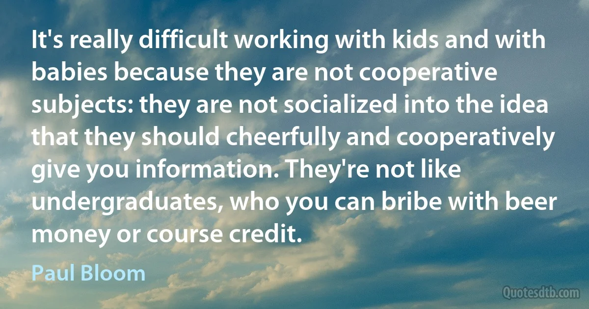 It's really difficult working with kids and with babies because they are not cooperative subjects: they are not socialized into the idea that they should cheerfully and cooperatively give you information. They're not like undergraduates, who you can bribe with beer money or course credit. (Paul Bloom)