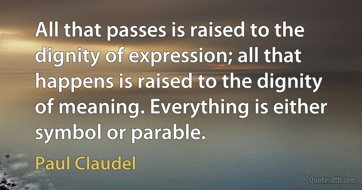 All that passes is raised to the dignity of expression; all that happens is raised to the dignity of meaning. Everything is either symbol or parable. (Paul Claudel)