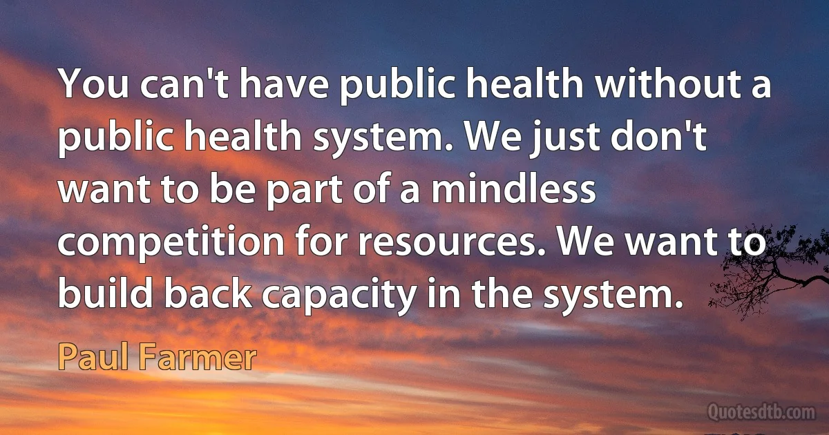 You can't have public health without a public health system. We just don't want to be part of a mindless competition for resources. We want to build back capacity in the system. (Paul Farmer)