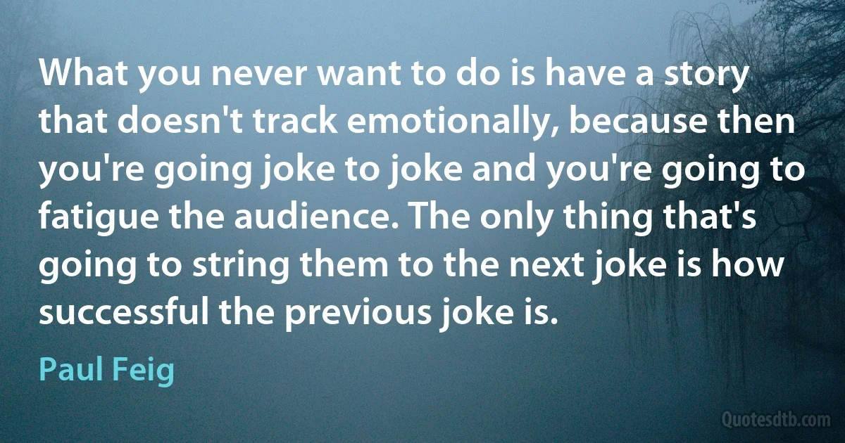 What you never want to do is have a story that doesn't track emotionally, because then you're going joke to joke and you're going to fatigue the audience. The only thing that's going to string them to the next joke is how successful the previous joke is. (Paul Feig)