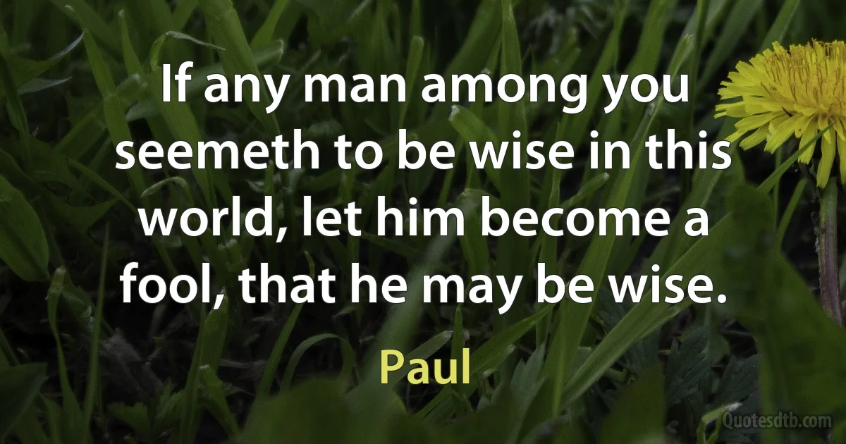 If any man among you seemeth to be wise in this world, let him become a fool, that he may be wise. (Paul)