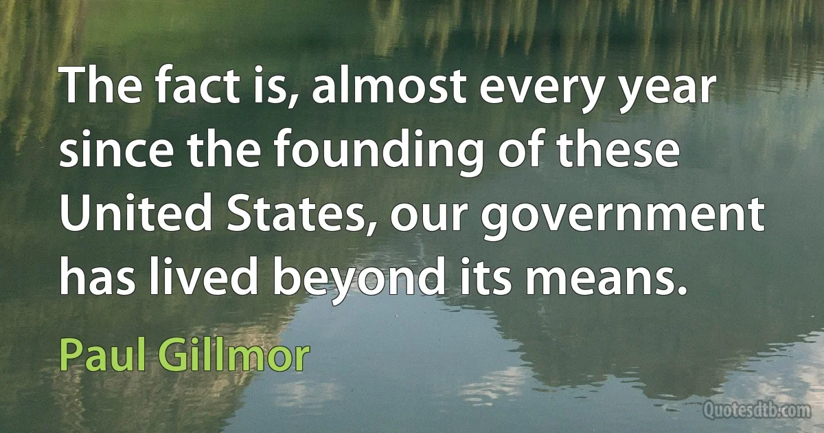 The fact is, almost every year since the founding of these United States, our government has lived beyond its means. (Paul Gillmor)