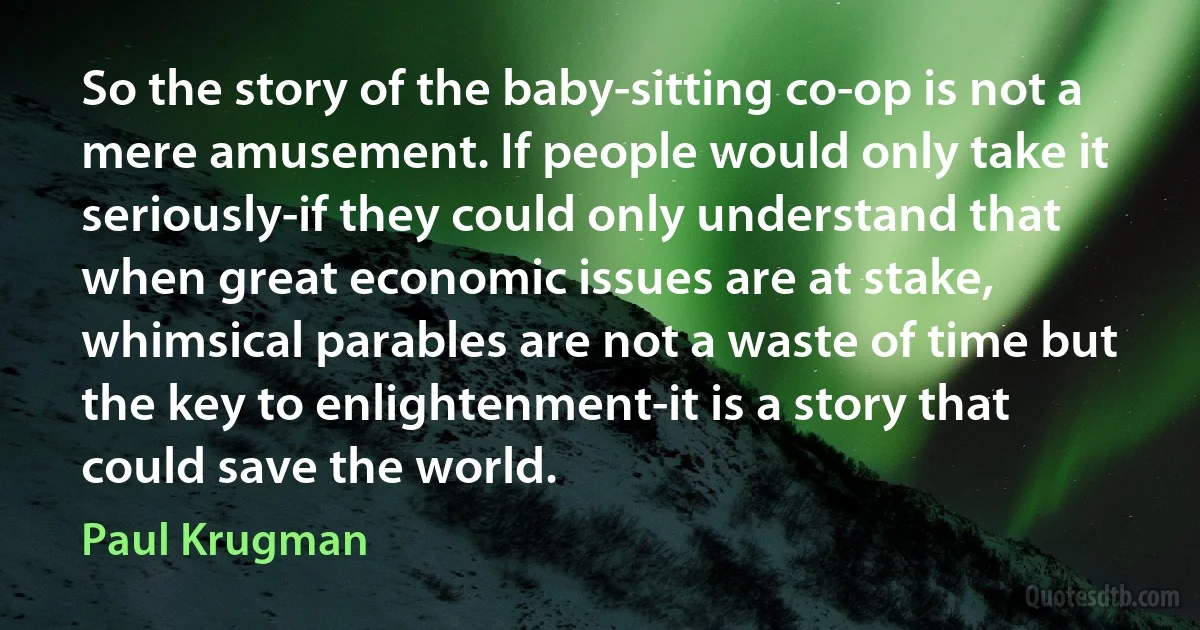 So the story of the baby-sitting co-op is not a mere amusement. If people would only take it seriously-if they could only understand that when great economic issues are at stake, whimsical parables are not a waste of time but the key to enlightenment-it is a story that could save the world. (Paul Krugman)