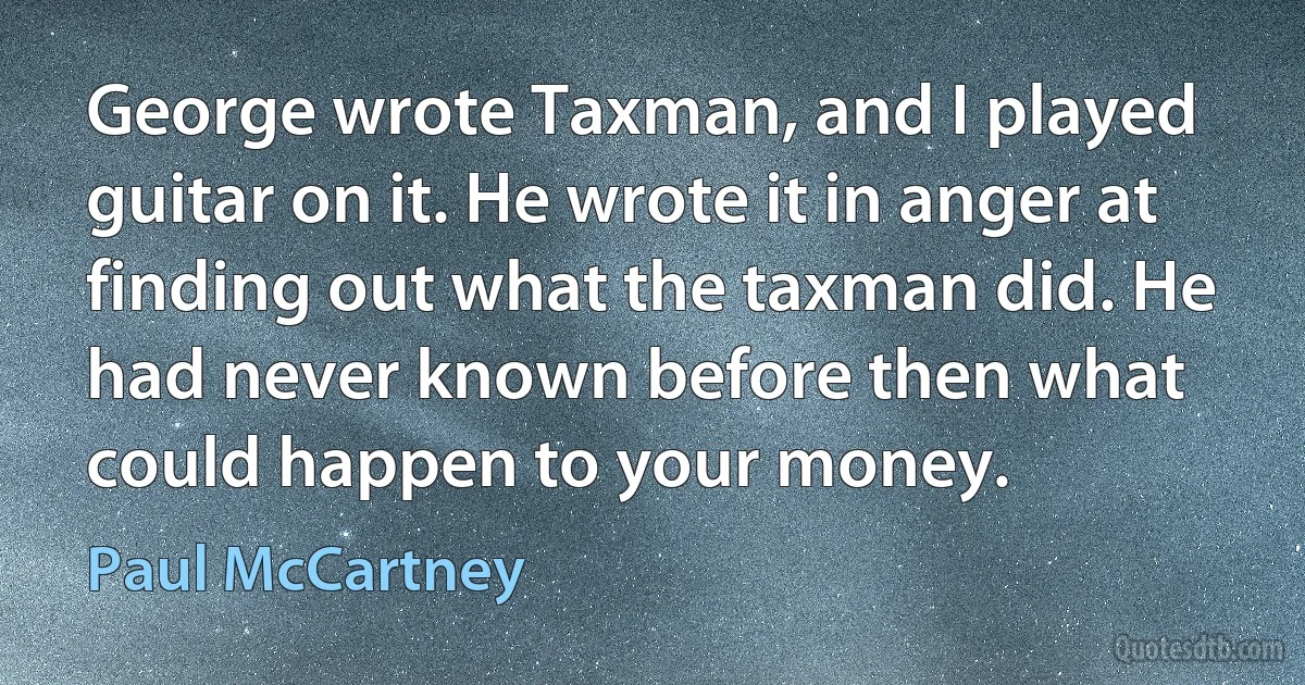 George wrote Taxman, and I played guitar on it. He wrote it in anger at finding out what the taxman did. He had never known before then what could happen to your money. (Paul McCartney)