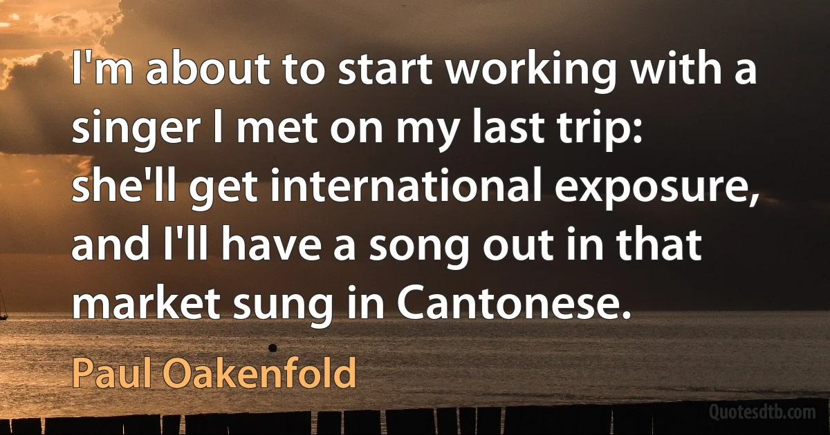 I'm about to start working with a singer I met on my last trip: she'll get international exposure, and I'll have a song out in that market sung in Cantonese. (Paul Oakenfold)