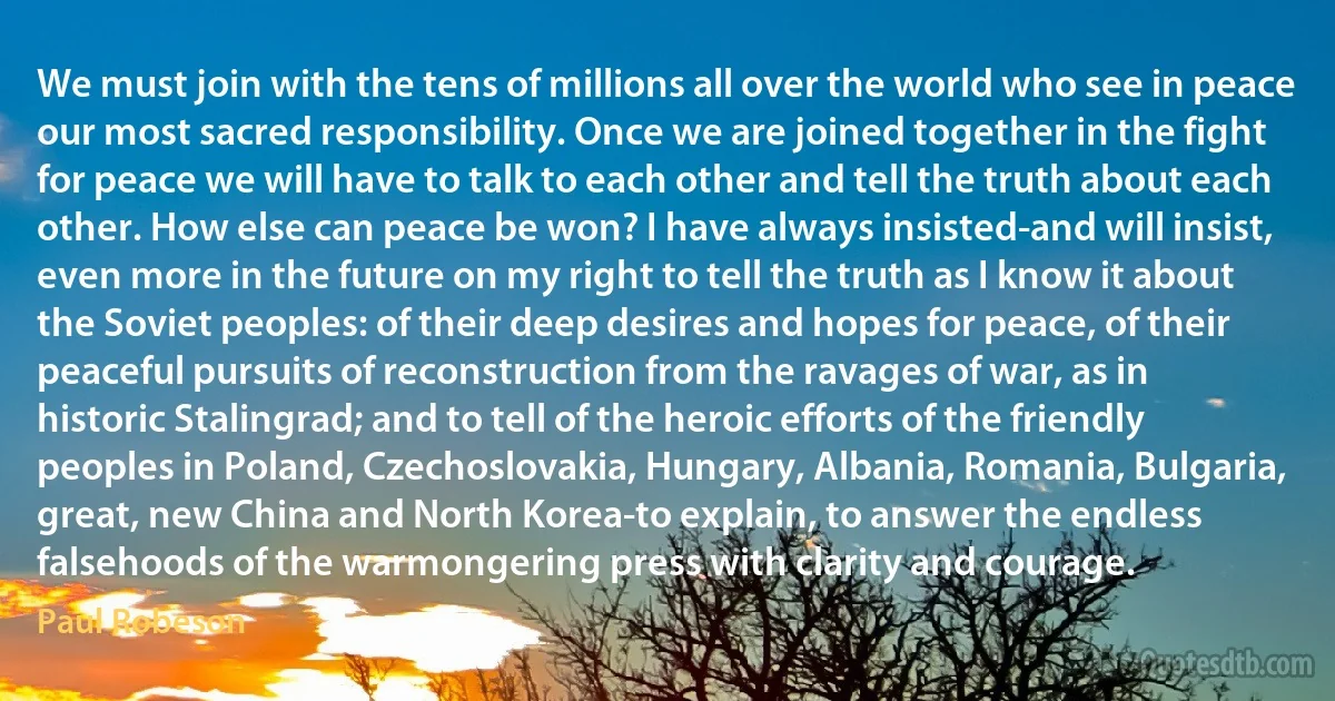 We must join with the tens of millions all over the world who see in peace our most sacred responsibility. Once we are joined together in the fight for peace we will have to talk to each other and tell the truth about each other. How else can peace be won? I have always insisted-and will insist, even more in the future on my right to tell the truth as I know it about the Soviet peoples: of their deep desires and hopes for peace, of their peaceful pursuits of reconstruction from the ravages of war, as in historic Stalingrad; and to tell of the heroic efforts of the friendly peoples in Poland, Czechoslovakia, Hungary, Albania, Romania, Bulgaria, great, new China and North Korea-to explain, to answer the endless falsehoods of the warmongering press with clarity and courage. (Paul Robeson)