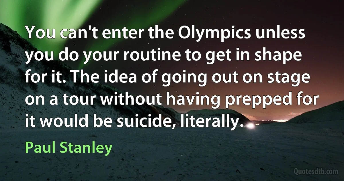 You can't enter the Olympics unless you do your routine to get in shape for it. The idea of going out on stage on a tour without having prepped for it would be suicide, literally. (Paul Stanley)