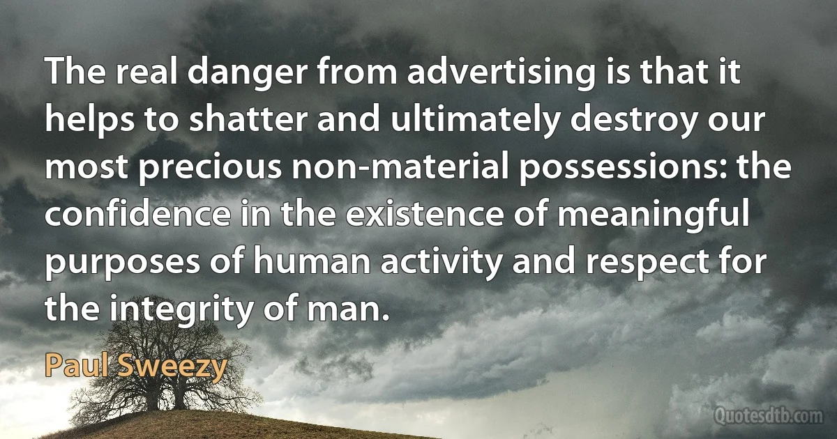 The real danger from advertising is that it helps to shatter and ultimately destroy our most precious non-material possessions: the confidence in the existence of meaningful purposes of human activity and respect for the integrity of man. (Paul Sweezy)