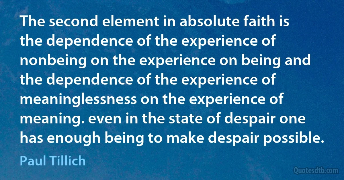 The second element in absolute faith is the dependence of the experience of nonbeing on the experience on being and the dependence of the experience of meaninglessness on the experience of meaning. even in the state of despair one has enough being to make despair possible. (Paul Tillich)