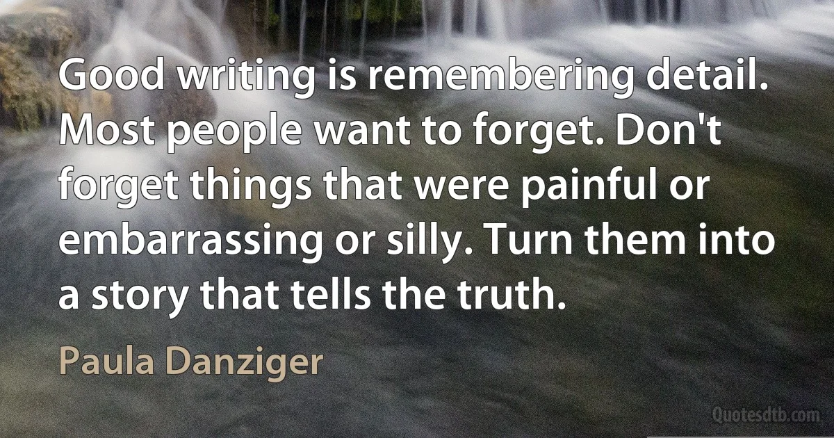 Good writing is remembering detail. Most people want to forget. Don't forget things that were painful or embarrassing or silly. Turn them into a story that tells the truth. (Paula Danziger)