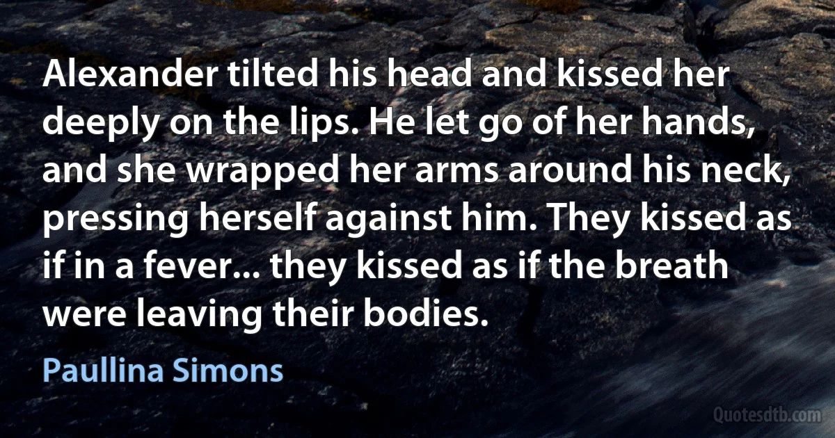 Alexander tilted his head and kissed her deeply on the lips. He let go of her hands, and she wrapped her arms around his neck, pressing herself against him. They kissed as if in a fever... they kissed as if the breath were leaving their bodies. (Paullina Simons)