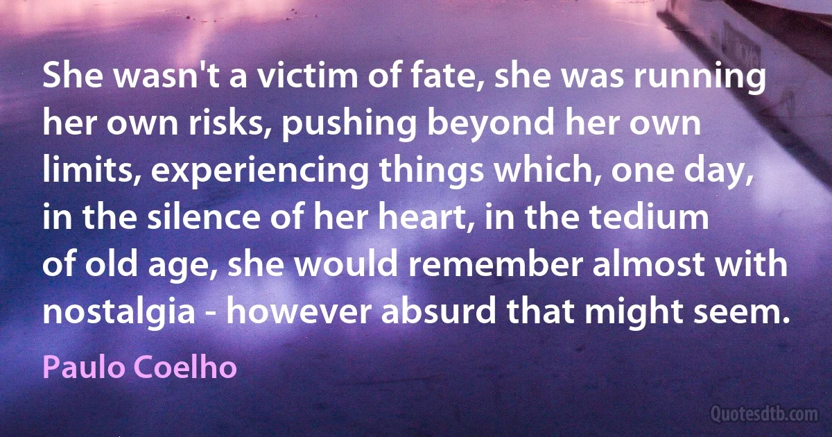 She wasn't a victim of fate, she was running her own risks, pushing beyond her own limits, experiencing things which, one day, in the silence of her heart, in the tedium of old age, she would remember almost with nostalgia - however absurd that might seem. (Paulo Coelho)