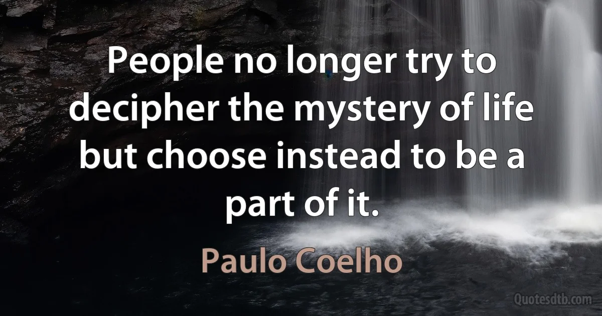 People no longer try to decipher the mystery of life but choose instead to be a part of it. (Paulo Coelho)