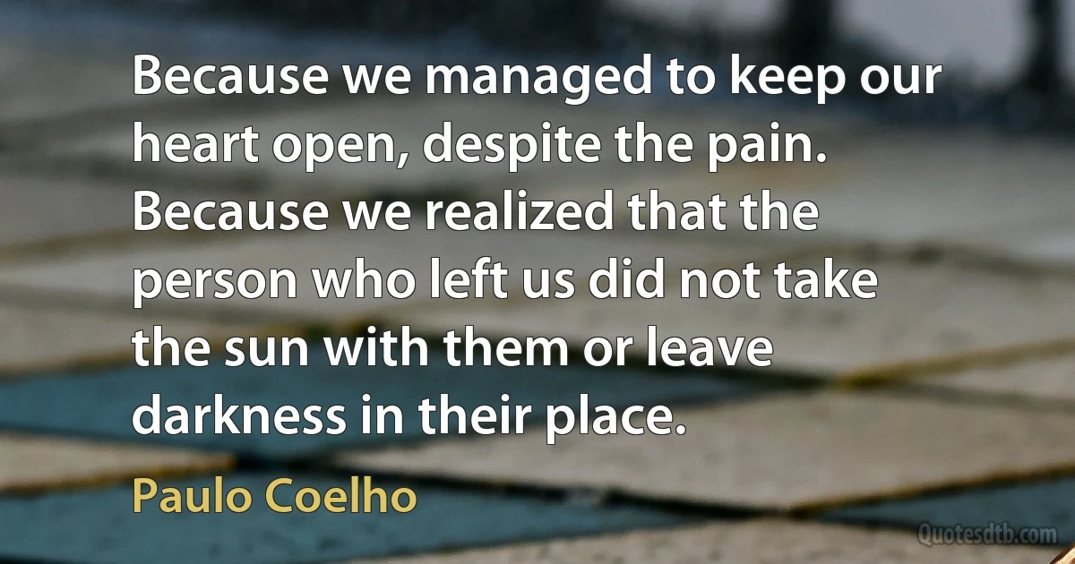 Because we managed to keep our heart open, despite the pain.
Because we realized that the person who left us did not take the sun with them or leave darkness in their place. (Paulo Coelho)