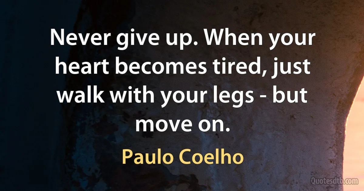 Never give up. When your heart becomes tired, just walk with your legs - but move on. (Paulo Coelho)