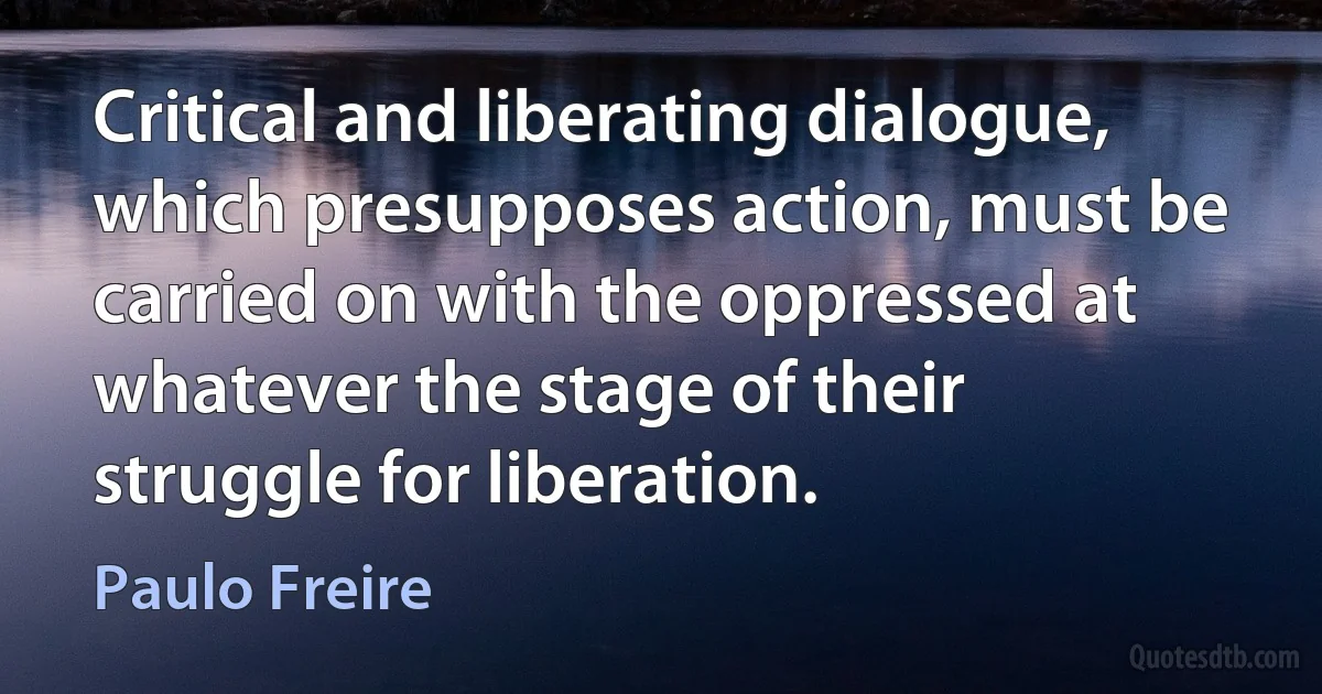 Critical and liberating dialogue, which presupposes action, must be carried on with the oppressed at whatever the stage of their struggle for liberation. (Paulo Freire)