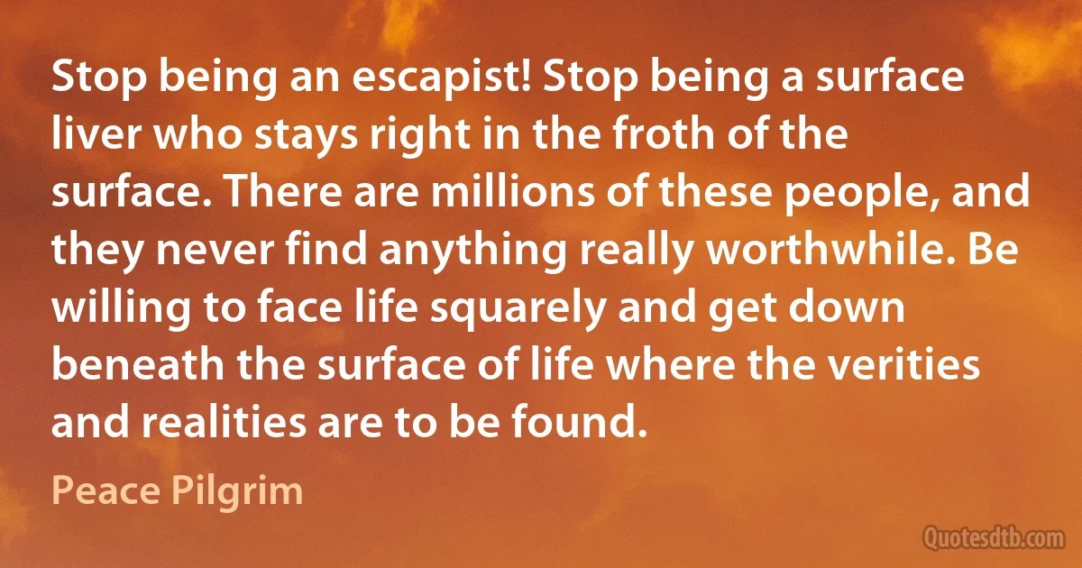 Stop being an escapist! Stop being a surface liver who stays right in the froth of the surface. There are millions of these people, and they never find anything really worthwhile. Be willing to face life squarely and get down beneath the surface of life where the verities and realities are to be found. (Peace Pilgrim)