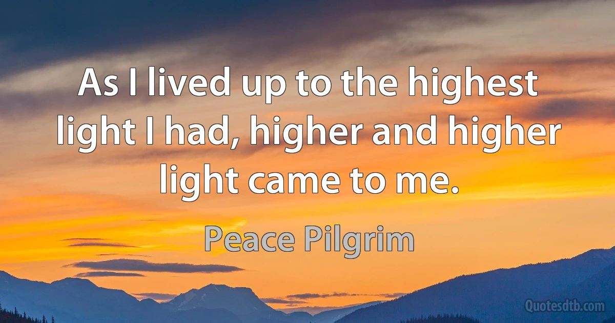 As I lived up to the highest light I had, higher and higher light came to me. (Peace Pilgrim)