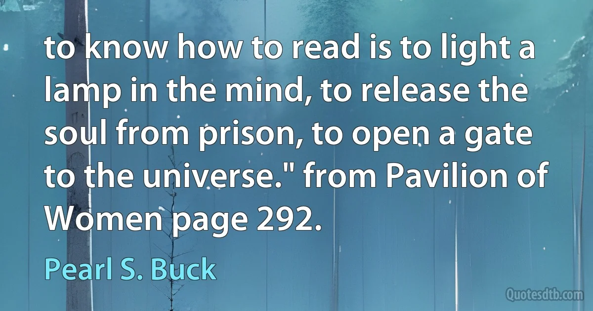 to know how to read is to light a lamp in the mind, to release the soul from prison, to open a gate to the universe." from Pavilion of Women page 292. (Pearl S. Buck)