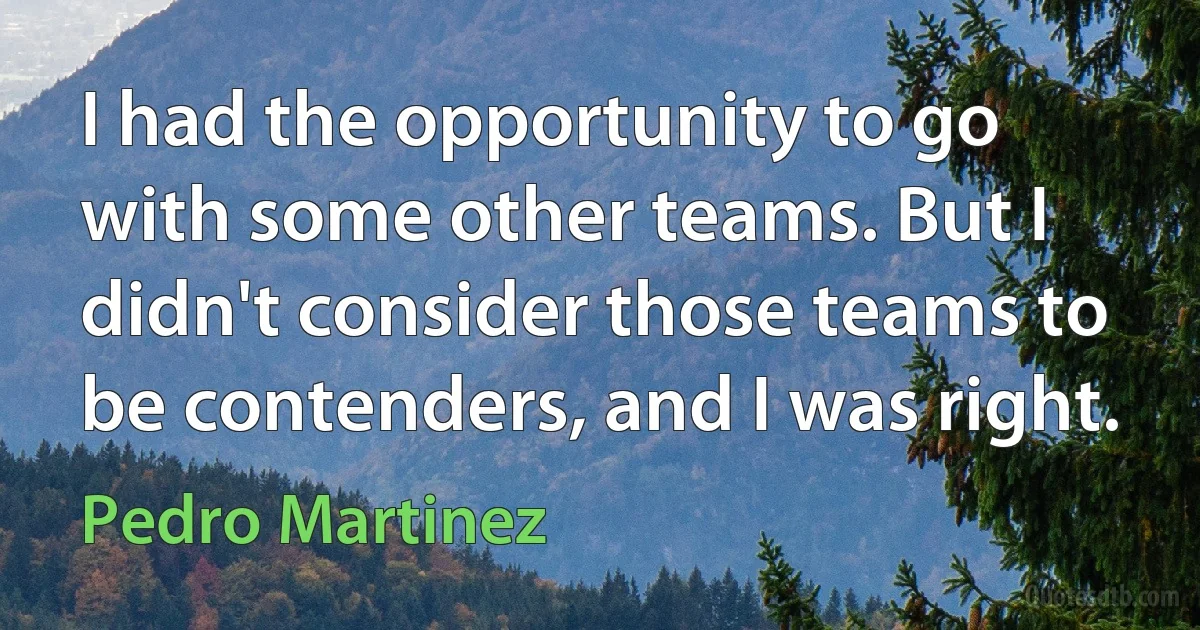 I had the opportunity to go with some other teams. But I didn't consider those teams to be contenders, and I was right. (Pedro Martinez)