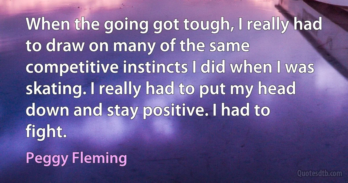 When the going got tough, I really had to draw on many of the same competitive instincts I did when I was skating. I really had to put my head down and stay positive. I had to fight. (Peggy Fleming)