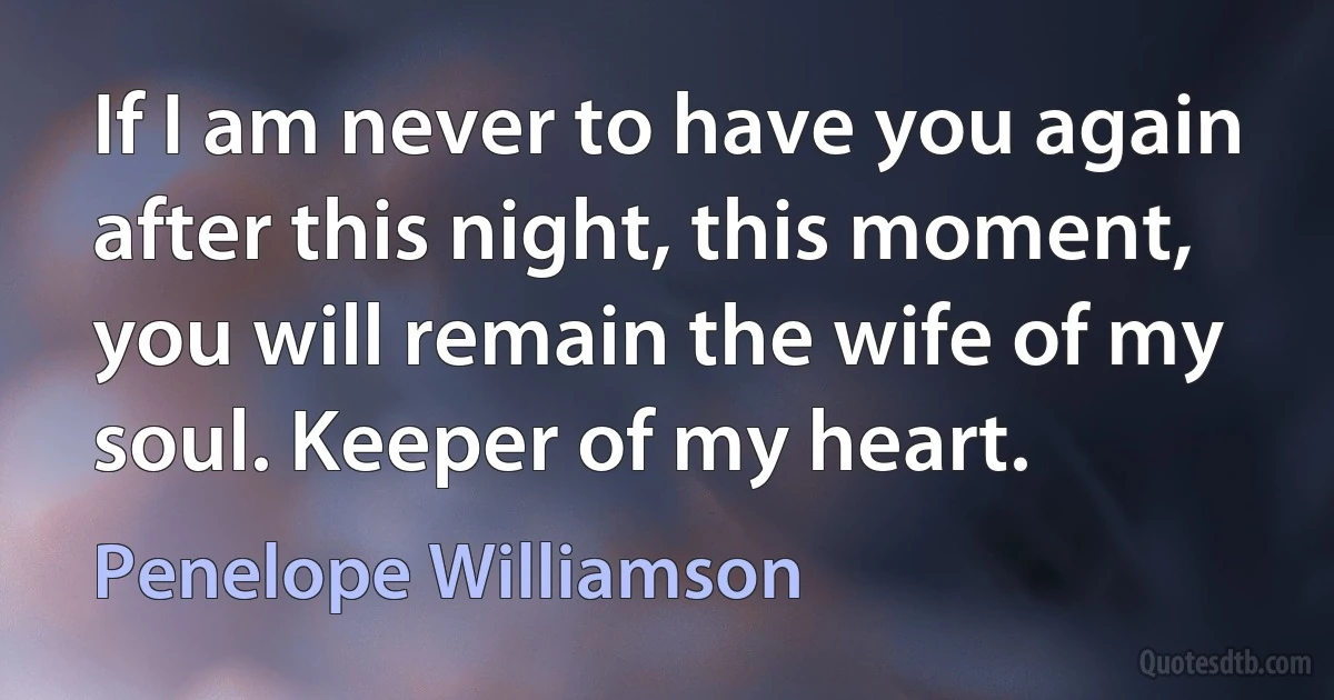 If I am never to have you again after this night, this moment, you will remain the wife of my soul. Keeper of my heart. (Penelope Williamson)