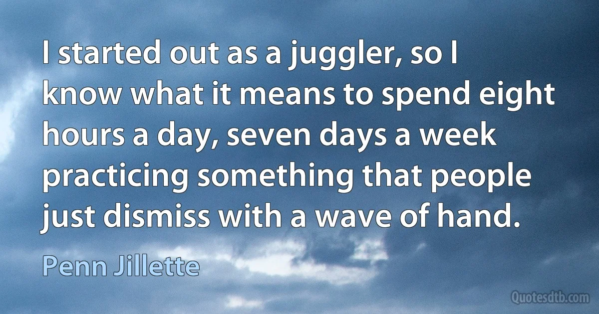 I started out as a juggler, so I know what it means to spend eight hours a day, seven days a week practicing something that people just dismiss with a wave of hand. (Penn Jillette)