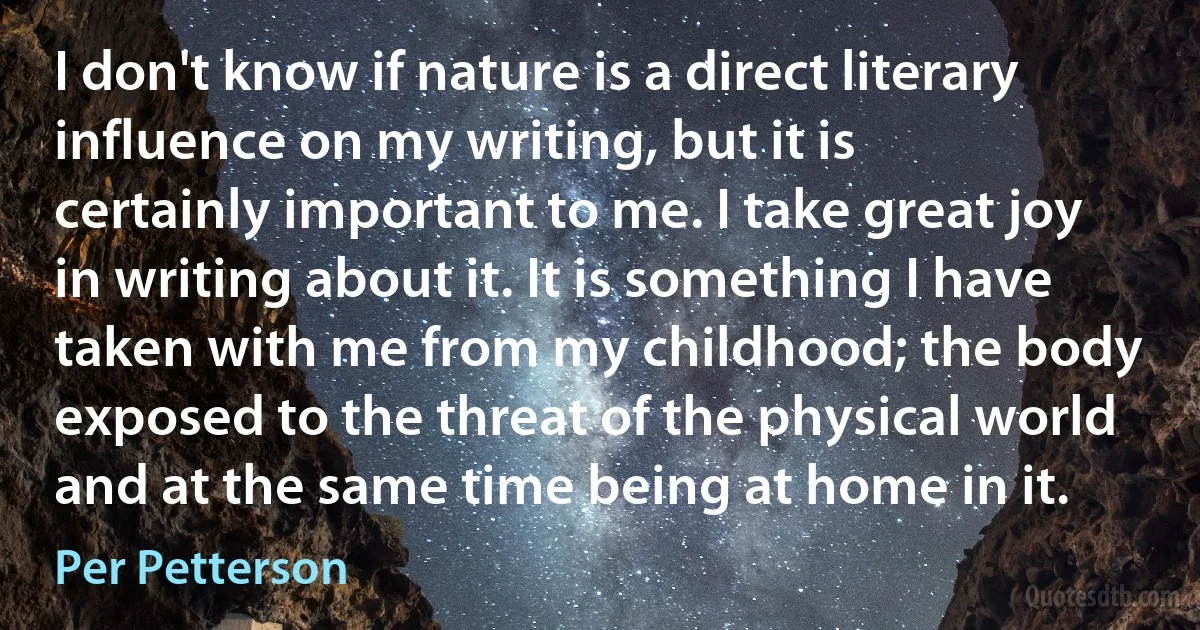 I don't know if nature is a direct literary influence on my writing, but it is certainly important to me. I take great joy in writing about it. It is something I have taken with me from my childhood; the body exposed to the threat of the physical world and at the same time being at home in it. (Per Petterson)