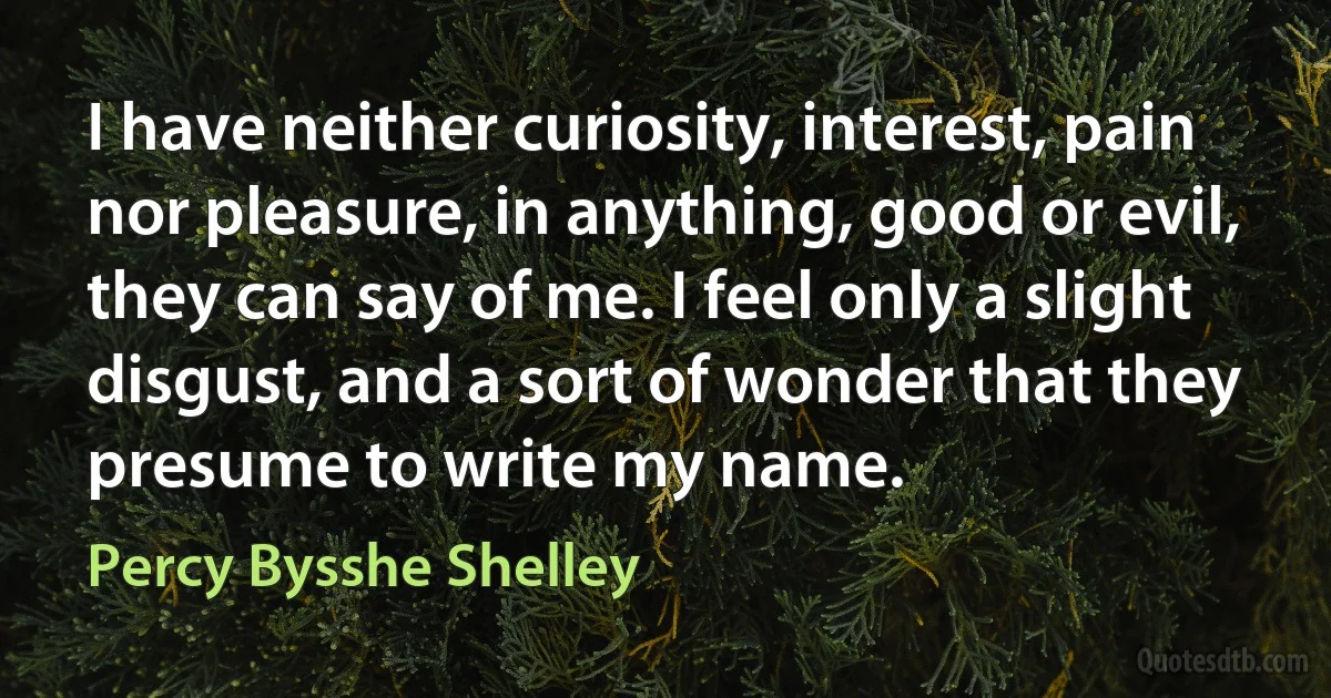 I have neither curiosity, interest, pain nor pleasure, in anything, good or evil, they can say of me. I feel only a slight disgust, and a sort of wonder that they presume to write my name. (Percy Bysshe Shelley)