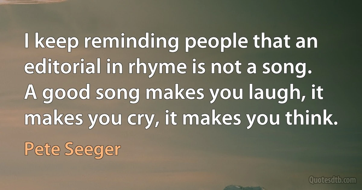 I keep reminding people that an editorial in rhyme is not a song. A good song makes you laugh, it makes you cry, it makes you think. (Pete Seeger)