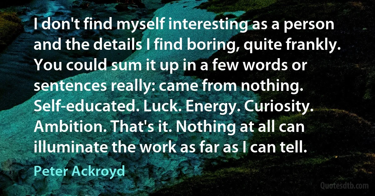 I don't find myself interesting as a person and the details I find boring, quite frankly. You could sum it up in a few words or sentences really: came from nothing. Self-educated. Luck. Energy. Curiosity. Ambition. That's it. Nothing at all can illuminate the work as far as I can tell. (Peter Ackroyd)