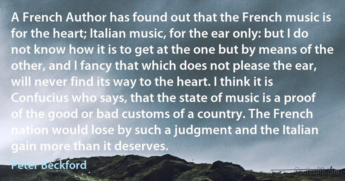 A French Author has found out that the French music is for the heart; Italian music, for the ear only: but I do not know how it is to get at the one but by means of the other, and I fancy that which does not please the ear, will never find its way to the heart. I think it is Confucius who says, that the state of music is a proof of the good or bad customs of a country. The French nation would lose by such a judgment and the Italian gain more than it deserves. (Peter Beckford)